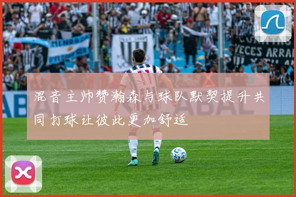 混音主帅赞瀚森与球队默契提升共同打球让彼此更加舒适