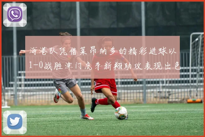 海港队凭借莱昂纳多的精彩进球以1-0战胜津门虎李新翔助攻表现出色