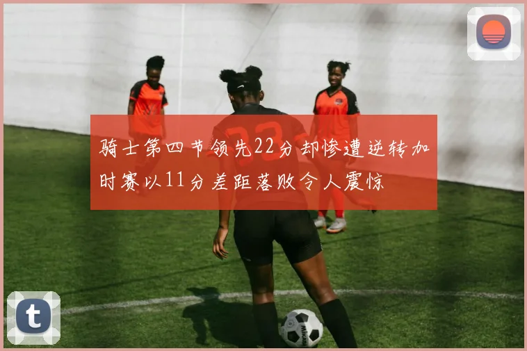 骑士第四节领先22分却惨遭逆转加时赛以11分差距落败令人震惊