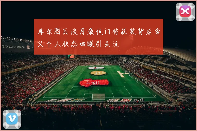 库尔图瓦谈月最佳门将获奖背后含义个人状态回暖引关注
