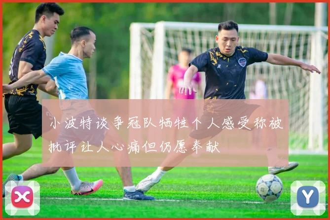 小波特谈争冠队牺牲个人感受称被批评让人心痛但仍愿奉献