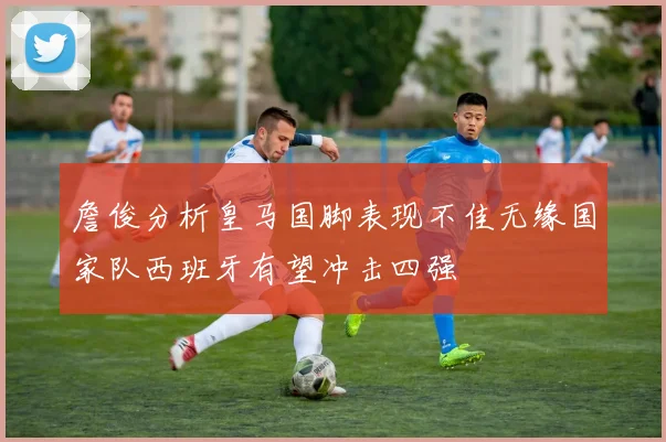 詹俊分析皇马国脚表现不佳无缘国家队西班牙有望冲击四强