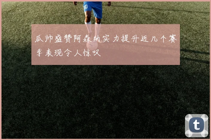 瓜帅盛赞阿森纳实力提升近几个赛季表现令人惊叹