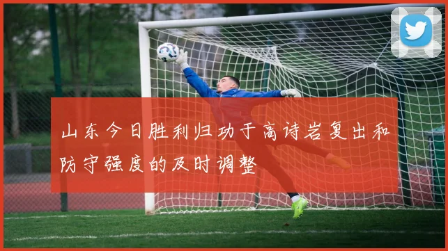 山东今日胜利归功于高诗岩复出和防守强度的及时调整