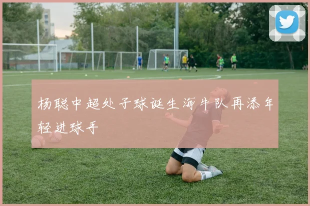 杨聪中超处子球诞生海牛队再添年轻进球手