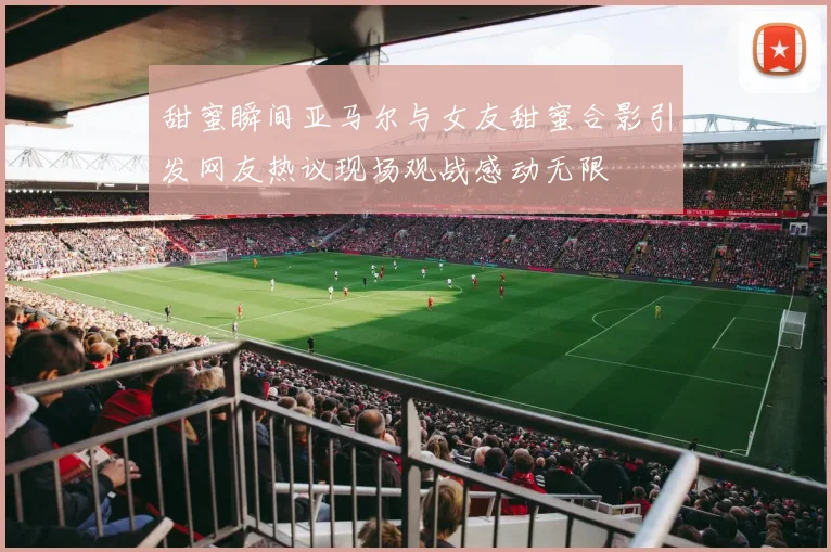 甜蜜瞬间亚马尔与女友甜蜜合影引发网友热议现场观战感动无限