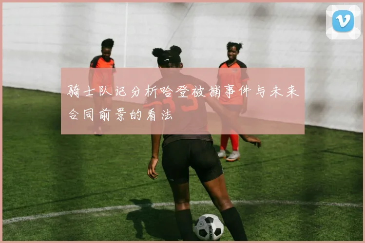 骑士队记分析哈登被捕事件与未来合同前景的看法
