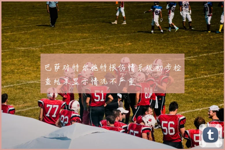 巴萨对特尔施特根伤情乐观初步检查结果显示情况不严重