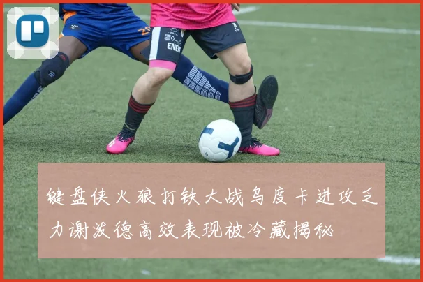 键盘侠火狼打铁大战乌度卡进攻乏力谢泼德高效表现被冷藏揭秘