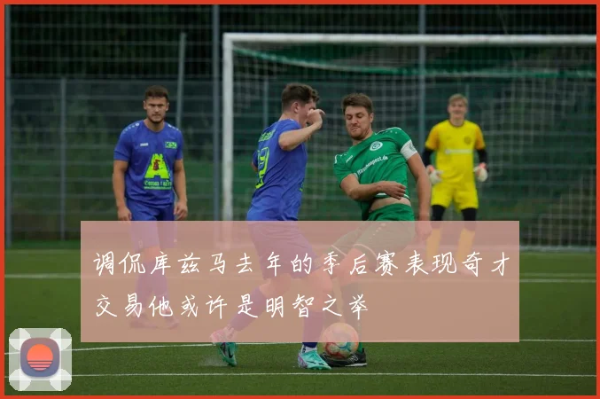 调侃库兹马去年的季后赛表现奇才交易他或许是明智之举