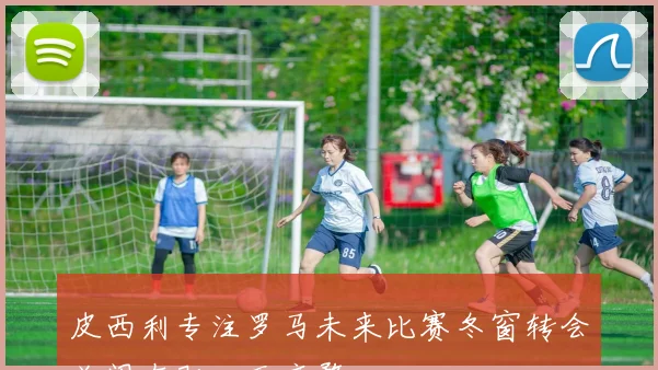 皮西利专注罗马未来比赛冬窗转会关闭在即心无旁骛